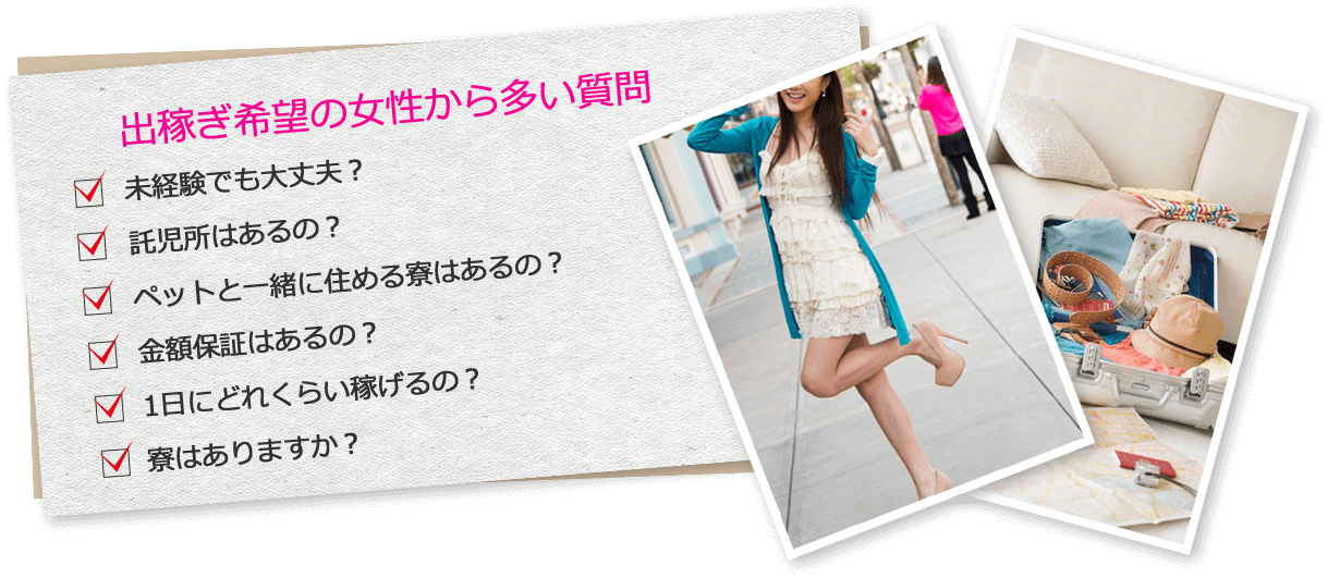 出稼ぎ希望の女性から多い質問
未経験でも大丈夫?
託児所はあるの?
ペットと一緒に住める寮はあるの?
金額保証はあるの?
1日にどれくらい稼げるの?
寮はありますか?